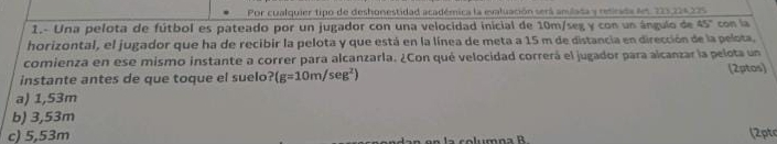 Por cualquier tipo de deshonestidad académica la evaluación será anulata y retirada lt. 223,226 275
1.- Una pelota de fútbol es pateado por un jugador con una velocidad inicial de 10m/seg y con un ángulo de 45° con la
horizontal, el jugador que ha de recibir la pelota y que está en la línea de meta a 15 m de distancia en dirección de la pelota,
comienza en ese mismo instante a correr para alcanzarla. ¿Con qué velocidad correrá el jugador para alcanzar la pelota un
instante antes de que toque el suelo? (g=10m/sec g^2) (2ptos)
a) 1,53m
b) 3,53m
c) 5,53m (2ptc