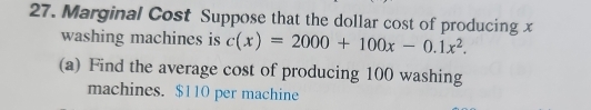 Marginal Cost Suppose that the dollar cost of producing x
washing machines is c(x)=2000+100x-0.1x^2. 
(a) Find the average cost of producing 100 washing 
machines. $110 per machine