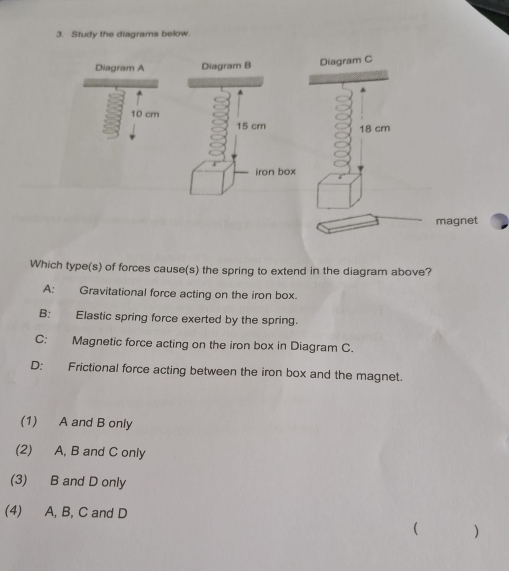 Study the diagrams below.
Diagram ADiagram C
10 cm
18 cm
magnet
Which type(s) of forces cause(s) the spring to extend in the diagram above?
A: Gravitational force acting on the iron box.
B: Elastic spring force exerted by the spring.
C: Magnetic force acting on the iron box in Diagram C.
D: Frictional force acting between the iron box and the magnet.
(1) A and B only
(2) A, B and C only
(3) B and D only
(4) A, B, C and D
( )