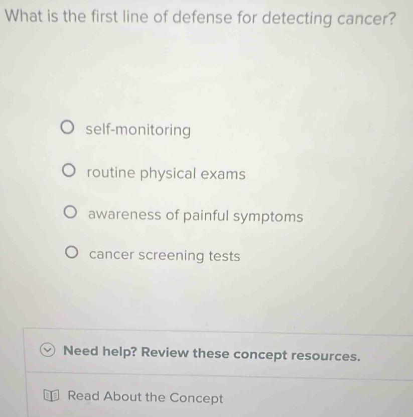 What is the first line of defense for detecting cancer?
self-monitoring
routine physical exams
awareness of painful symptoms
cancer screening tests
Need help? Review these concept resources.
Read About the Concept