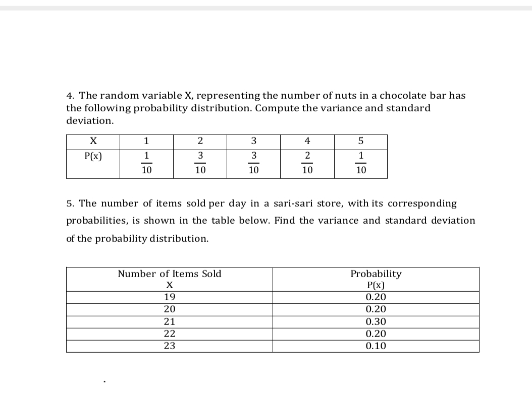 The random variable X, representing the number of nuts in a chocolate bar has
the following probability distribution. Compute the variance and standard
deviation.
5. The number of items sold per day in a sari-sari store, with its corresponding
probabilities, is shown in the table below. Find the variance and standard deviation
of the probability distribution.