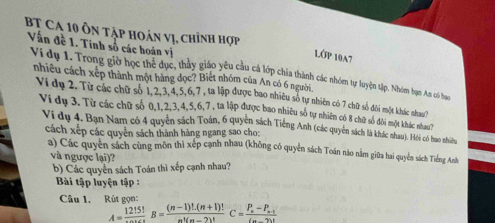 BT Ca 10 ôn tập hoán vị, chỉnh hợp 
Vấn đề 1. Tính số các hoán vị 
LớP 10A7 
Ví dụ 1. Trong giờ học thể dục, thầy giáo yêu cầu cả lớp chia thành các nhóm tự luyện tập. Nhóm bạn An có ban 
nhiều cách xếp thành một hàng dọc? Biết nhóm của An có 6 người. 
Ví dụ 2. Từ các chữ số 1, 2, 3, 4, 5, 6, 7 , ta lập được bao nhiêu số tự nhiên có 7 chữ số đôi một khác nhau? 
Ví dụ 3. Từ các chữ số 0, 1, 2, 3, 4, 5, 6, 7 , ta lập được bao nhiêu số tự nhiên có 8 chữ số đôi một khác nhau? 
Vi dụ 4. Bạn Nam có 4 quyền sách Toán, 6 quyền sách Tiếng Anh (các quyển sách là khác nhau). Hỏi có bao nhiều 
cách xếp các quyền sách thành hàng ngang sao cho: 
a) Các quyền sách cùng môn thì xếp cạnh nhau (không có quyền sách Toán nào nằm giữa hai quyển sách Tiếng Anh 
và ngược lại)? 
b) Các quyền sách Toán thì xếp cạnh nhau? 
Bài tập luyện tập : 
Câu 1. Rút gọn:
A=frac 12!5!B= ((n-1)!.(n+1)!)/n!(n-2)! C=frac P_n-P_n-1(n-2)!