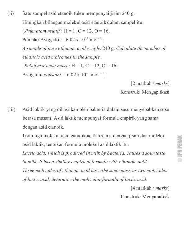 (ii) Satu sampel asid etanoik tulen mempunyai jisim 240 g. 
Hitungkan bilangan molekul asid etanoik dalam sampel itu. 
[Jisim atom relatif: H=1, C=12, O=16; 
Pemalar Avogadro =6.02* 10^(23)mol^(-1)]
A sample of pure ethanoic acid weighs 240 g. Calculate the number of 
ethanoic acid molecules in the sample. 
[Relative atomic mass : H=1, C=12, O=16
Avogadro constant =6.02* 10^(23)m 01^(-1)]
[2 markah / marks ] 
Konstruk: Mengaplikasi 
(iii) Asid laktik yang dihasilkan oleh bakteria dalam susu menyebabkan susu 
berasa masam. Asid laktik mempunyai formula empirik yang sama 
dengan asid etanoik. 
Jisim tiga molekul asid etanoik adalah sama dengan jisim dua molekul 
asid laktik, tentukan formula molekul asid laktik itu. 
Lactic acid, which is produced in milk by bacteria, causes a sour taste 
in milk. It has a similar empirical formula with ethanoic acid. 
Three molecules of ethanoic acid have the same mass as two molecules 
of lactic acid, determine the molecular formula of lactic acid. 
[4 markah / marks ] 
Konstruk: Menganalisis