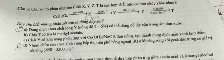 Cho sơ đồ phản ứng sau (biết X, Y, Z, T là các hợp chất hữu cơ đơn chức khảc nhau):
C_6H_12O_6xrightarrow m(nRt)UXxrightarrow +C_6O_+1^+Yxrightarrow +Bt_2+H_2OZto Zxrightarrow +CH_3OHH_2SO_4xrightarrow B.TSO_4dE.I^*T 

Hãy cho biết những nhận xét sau là đũng hay sai?
a) Dung dịch chứa chất lông Y (nổng độ 2-5% ) có thể dùng để tấy cặn trong ấm đun nước.
b) Chất T có tên là methyl acetate.
c) Chất Y có khá năng phản ứng với Cu(OH)2/NaOH đun nóng, tạo thành dung dịch mâu xanh lam thẳm
d) Nhóm chức của chất X có vùng hấp thụ trên phổ hồng ngoại( IR) ở khoảng sông với peak đặc trưng có giá trị
số sóng 3650-3200cm^(-1). 
nất nhiều trong thực tế dựa trên phản ứng giữa acetic acid và isoamyl alcohol