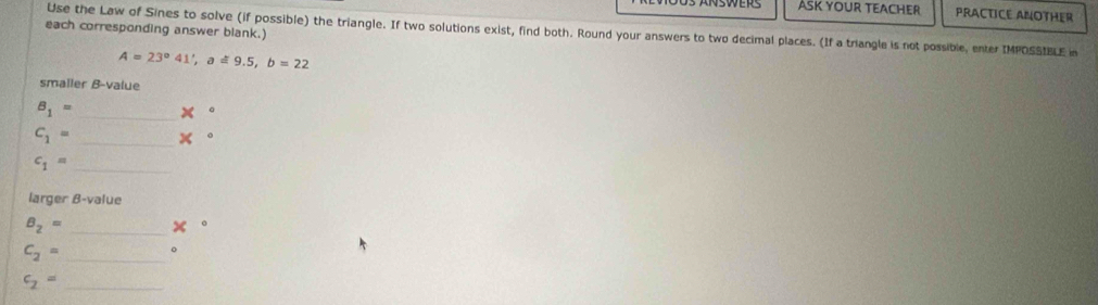 ASK YOUR TEACHER PRACTICE ANOTHER 
each corresponding answer blank.) 
Use the Law of Sines to solve (if possible) the triangle. If two solutions exist, find both. Round your answers to two decimal places. (If a triangle is not possible, enter IMPOSSIBLE in
A=23°41', a!= 9.5, b=22
smaller B-value
B_1= _ x°
C_1= _ x°
_ c_1=
larger B-value
B_2= _
x
_ c_2=
0
c_2= _