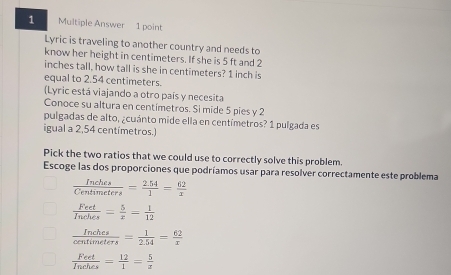 Multiple Answer 1 point
Lyric is traveling to another country and needs to
know her height in centimeters. If she is 5 ft and 2
inches tall, how tall is she in centimeters? 1 inch is
equal to 2.54 centimeters.
(Lyric está viajando a otro país y necesita
Conoce su altura en centímetros. Si mide 5 pies y 2
pulgadas de alto, ¿cuánto mide ella en centímetros? 1 pulgada es
igual a 2,54 centímetros.)
Pick the two ratios that we could use to correctly solve this problem.
Escoge las dos proporciones que podríamos usar para resolver correctamente este problema
 Inches/Centimeters = (2.54)/1 = 62/x 
 Feet/Inehes = 5/x = 1/12 
 Inches/centimeters = 1/2.54 = 62/x 
 Feet/Inehes = 12/1 = 5/x 