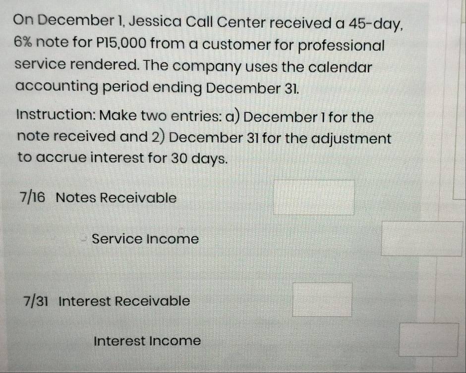 On December 1, Jessica Call Center received a 45-day,
6% note for P15,000 from a customer for professional 
service rendered. The company uses the calendar 
accounting period ending December 31. 
Instruction: Make two entries: a) December 1 for the 
note received and 2) December 31 for the adjustment 
to accrue interest for 30 days.
7/16 Notes Receivable 
Service Income 
7/31 Interest Receivable 
Interest Income