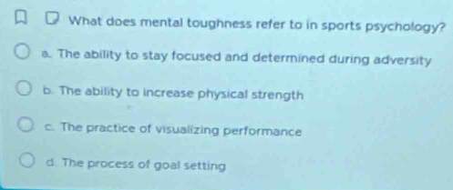 What does mental toughness refer to in sports psychology?
a. The ability to stay focused and determined during adversity
b. The ability to increase physical strength
c. The practice of visualizing performance
d. The process of goal setting