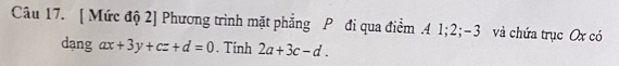 [ Mức độ 2] Phương trình mặt phẳng P đi qua điểm . 4 1; 2; -3 và chứa trục Ox có 
dạng ax+3y+cz+d=0. Tính 2a+3c-d.