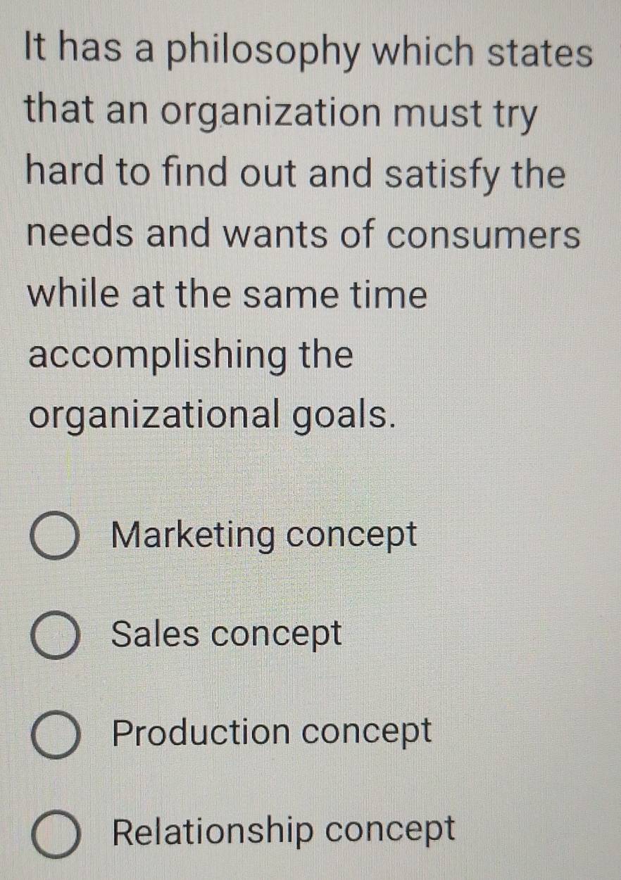 It has a philosophy which states
that an organization must try
hard to find out and satisfy the
needs and wants of consumers
while at the same time
accomplishing the
organizational goals.
Marketing concept
Sales concept
Production concept
Relationship concept