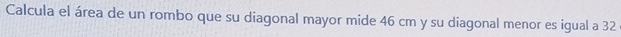 Calcula el área de un rombo que su diagonal mayor mide 46 cm y su diagonal menor es igual a 32
