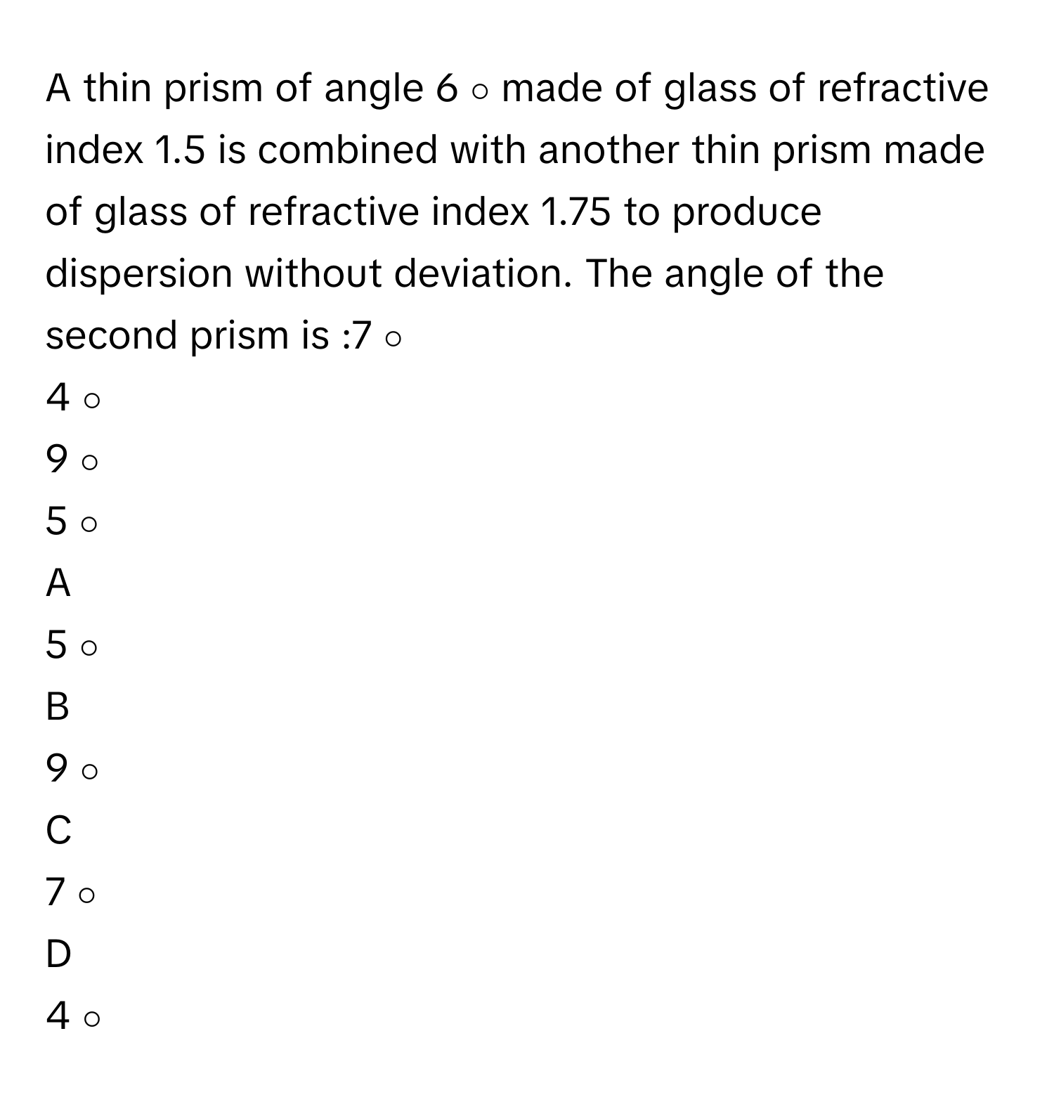 A thin prism of angle 6   ∘        made of glass of refractive index 1.5      is combined with another thin prism made of glass of refractive index 1.75      to produce dispersion without deviation. The angle of the second prism is :7   ∘       
4   ∘       
9   ∘       
5   ∘       

A  
5   ∘        


B  
9   ∘        


C  
7   ∘        


D  
4   ∘