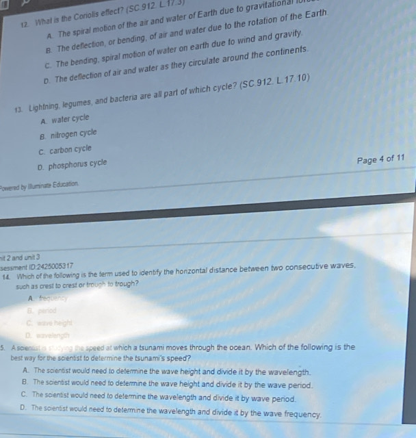 What is the Coriolis effect? (SC.912. L.17.3)
A. The spiral motion of the air and water of Earth due to gravitational I
B. The deflection, or bending, of air and water due to the rotation of the Earth.
C. The bending, spiral motion of water on earth due to wind and gravity.
D. The deflection of air and water as they circulate around the continents.
13. Lightning, legumes, and bacteria are all part of which cycle? (SC.912. L.17.10)
A. water cycle
B. nitrogen cycle
C. carbon cycle
D. phosphorus cycle
Powered by Illuminate Education. Page 4 of 11
it 2 and unit 3
sessment ID: 2425005317
14. Which of the following is the term used to identify the horizontal distance between two consecutive waves,
such as crest to crest or trough to trough?
A. frequency
B. period
C. wave height
D. wavelength
5. A scienuat is studying the speed at which a tsunami moves through the ocean. Which of the following is the
best way for the scientist to determine the tsunami's speed?
A. The scientist would need to determine the wave height and divide it by the wavelength.
B. The scientist would need to determine the wave height and divide it by the wave period.
C. The scientist would need to determine the wavelength and divide it by wave period.
D. The scientist would need to determine the wavelength and divide it by the wave frequency.