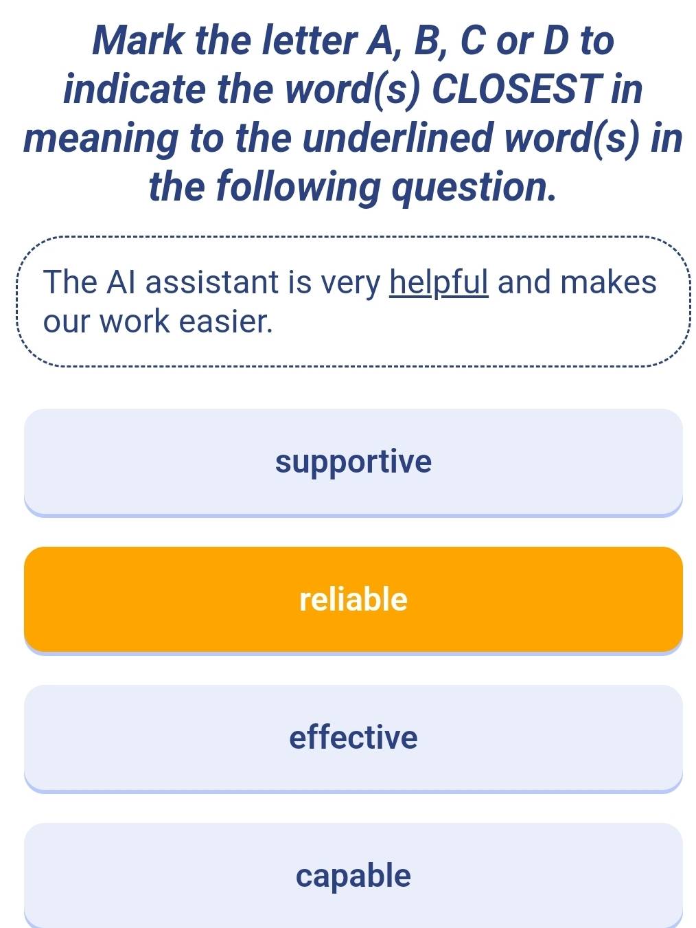 Mark the letter A, B, C or D to
indicate the word(s) CLOSEST in
meaning to the underlined word(s) in
the following question.
The AI assistant is very helpful and makes
our work easier.
supportive
reliable
effective
capable