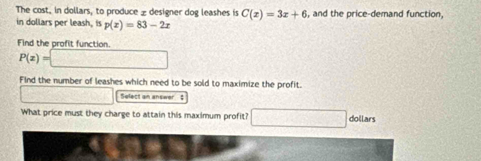 The cost, in dollars, to produce æ designer dog leashes is C(x)=3x+6 , and the price-demand function, 
in dollars per leash, is p(x)=83-2x
Find the profit function.
P(x)=□
Find the number of leashes which need to be sold to maximize the profit. 
□ Select an answer $
What price must they charge to attain this maximum profit? □ dollars