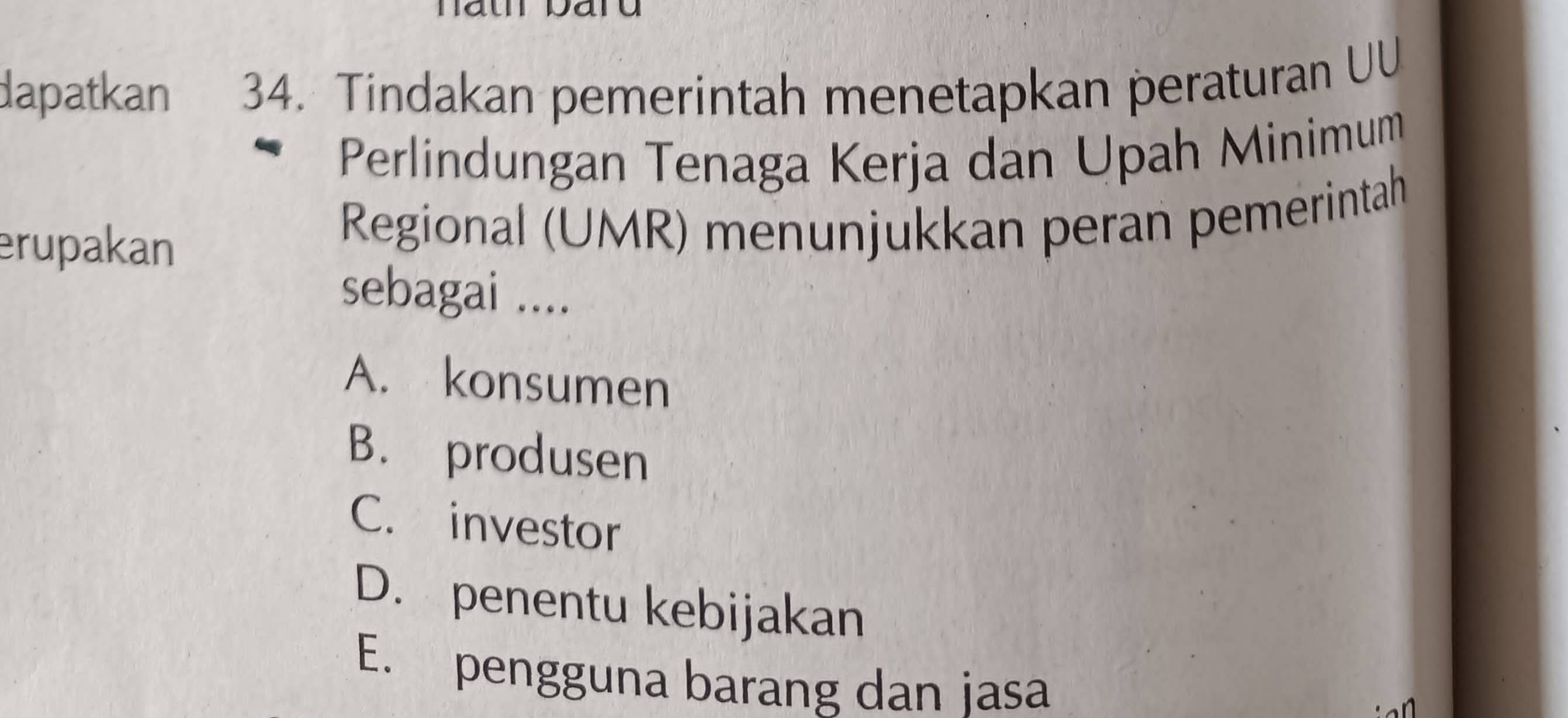 dapatkan 34. Tindakan pemerintah menetapkan peraturan UU
Perlindungan Tenaga Kerja dan Upah Minimum
erupakan Regional (UMR) menunjukkan peran pemerintah
sebagai ....
A. konsumen
B. produsen
C. investor
D. penentu kebijakan
E. pengguna barang dan jasa