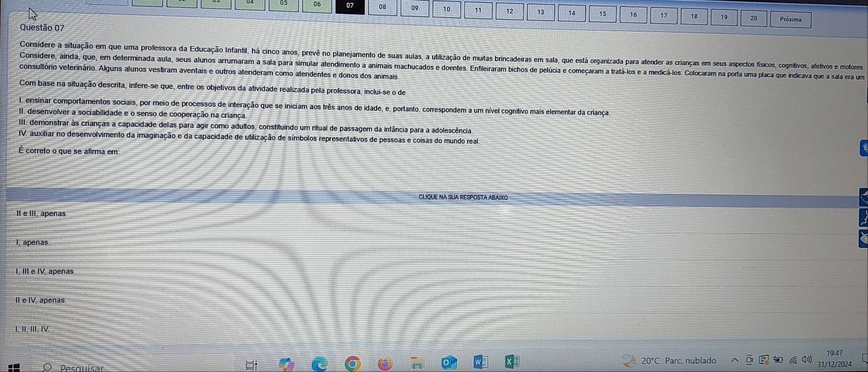 06 07 08 09 10 11 12 13 14 15 16 17 18 19 20 Próxima
Questão 07
Considere a situação em que uma professora da Educação Infantil, há cinco anos, prevê no planejamento de suas aulas, a utilização de muitas brincadeiras em sala, que está organizada para afender as crianças em seus aspectos físicos, cognitivos, afetivos e motores,
Considere, ainda, que, em determinada aula, seus alunos arrumaram a sala para simular atendimento a animais machucados e doentes. Enfileiraram bichos de pelúcia e começaram a tratá-los e a medicá-los. Colocaram na porta uma placa que indicava que a sala era um
consultório veterinário. Alguns alunos vestiram aventais e outros atenderam como atendentes e donos dos animais
Com base na situação descrita, infere-se que, entre os objetivos da atividade realizada pela professora, inclui-se o de
I. ensinar comportamentos sociais, por meio de processos de interação que se iniciam aos três anos de idade, e, portanto, correspondem a um nível cognitivo mais elementar da criança.
II. desenvolver a sociabilidade e o senso de cooperação na criança
III. demonstrar às crianças a capacidade delas para agir como adultos, constituindo um ritual de passagem da infância para a adolescência
IV. auxiliar no desenvolvimento da imaginação e da capacidade de utilização de símbolos representativos de pessoas e coisas do mundo real
É correto o que se afirma em:
CLIQUE NA SUA RESPOSTA ABAIXO
II e III, apenas
I, apenas.
I, III e IV, apenas.
II e IV. apenas
I, II, III, I
19:47
20°C Parc. nublado
31/12/2024
Desouisar