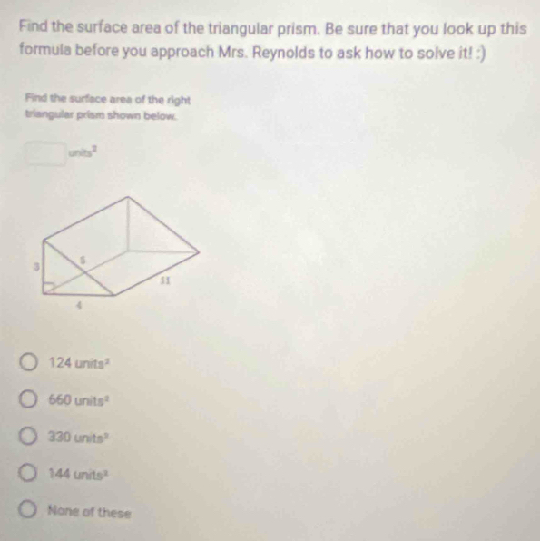 Find the surface area of the triangular prism. Be sure that you look up this
formula before you approach Mrs. Reynolds to ask how to solve it! :)
Find the surface area of the right
triangular prism shown below.
□ units^2
124units^2
660units^2
330units^2
144units^2
None of these