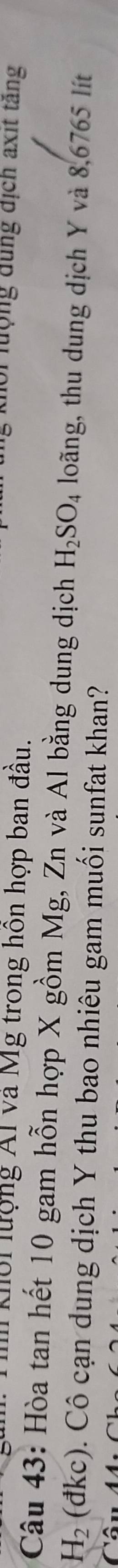 kộ lượng Ál và Mg trong hôn hợp ban đầu. 
tội lượng đung địch axit tăng 
Câu 43: Hòa tan hết 10 gam hỗn hợp X gồm Mg, Zn và Al bằng dung dịch H_2SO_4 loãng, thu dung dịch Y và 8,6765 lít
H_2 (đkc). Cô cạn dung dịch Y thu bao nhiêu gam muối sunfat khan?