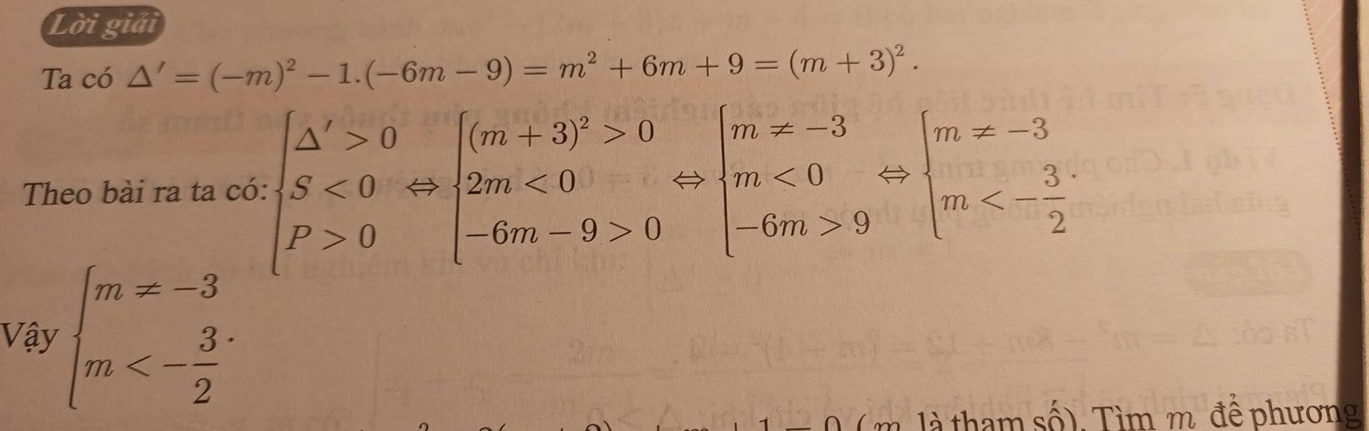 Lời giải
Ta có △ '=(-m)^2-1.(-6m-9)=m^2+6m+9=(m+3)^2. 
Theo bài ra ta có: beginarrayl △ '>0 S<0 P>0endarray.  Leftrightarrow beginarrayl (m+3)^2>0 2m<0 -6m-9>0endarray.  Leftrightarrow beginarrayl m!= -3 m<0 -6m>9endarray.  Leftrightarrow beginarrayl m!= -3 m<- 3/2 endarray.
Vậy beginarrayl m!= -3 m<- 3/2 endarray.
m là tham số). Tìm m. đề phương