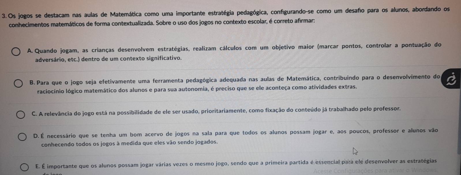 Os jogos se destacam nas aulas de Matemática como uma importante estratégia pedagógica, configurando-se como um desafo para os alunos, abordando os
conhecimentos matemáticos de forma contextualizada. Sobre o uso dos jogos no contexto escolar, é correto afírmar:
A. Quando jogam, as crianças desenvolvem estratégias, realizam cálculos com um objetivo maior (marcar pontos, controlar a pontuação do
adversário, etc.) dentro de um contexto significativo.
B. Para que o jogo seja efetivamente uma ferramenta pedagógica adequada nas aulas de Matemática, contribuindo para o desenvolvimento do
raciocínio lógico matemático dos alunos e para sua autonomia, é preciso que se ele aconteça como atividades extras.
C. A relevância do jogo está na possibilidade de ele ser usado, prioritariamente, como fixação do conteúdo já trabalhado pelo professor.
D. É necessário que se tenha um bom acervo de jogos na sala para que todos os alunos possam jogar e, aos poucos, professor e alunos vão
conhecendo todos os jogos à medida que eles vão sendo jogados.
E. É importante que os alunos possam jogar várias vezes o mesmo jogo, sendo que a primeira partida é essencial para ele desenvolver as estratégias