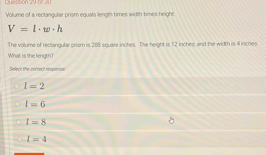 Volume of a rectangular prism equals length times width times height.
V=l· w· h
The volume of rectangular prism is 288 square inches. The height is 12 inches, and the width is 4 inches.
What is the length?
Select the correct response:
l=2
l=6
l=8
l=4