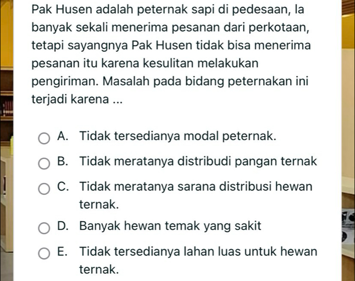 Pak Husen adalah peternak sapi di pedesaan, la
banyak sekali menerima pesanan dari perkotaan,
tetapi sayangnya Pak Husen tidak bisa menerima
pesanan itu karena kesulitan melakukan
pengiriman. Masalah pada bidang peternakan ini
terjadi karena ...
A. Tidak tersedianya modal peternak.
B. Tidak meratanya distribudi pangan ternak
C. Tidak meratanya sarana distribusi hewan
ternak.
D. Banyak hewan temak yang sakit
E. Tidak tersedianya lahan luas untuk hewan
ternak.