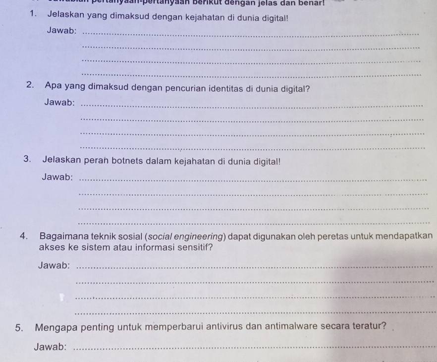 anyaan-pertanyaan berikut dengan jelas dan benar! 
1. Jelaskan yang dimaksud dengan kejahatan di dunia digital! 
Jawab:_ 
_ 
_ 
_ 
2. Apa yang dimaksud dengan pencurian identitas di dunia digital? 
Jawab:_ 
_ 
_ 
_ 
3. Jelaskan perah botnets dalam kejahatan di dunia digital! 
Jawab:_ 
_ 
_ 
_ 
4. Bagaimana teknik sosial (social engineering) dapat digunakan oleh peretas untuk mendapatkan 
akses ke sistem atau informasi sensitif? 
Jawab:_ 
_ 
_ 
_ 
5. Mengapa penting untuk memperbarui antivirus dan antimalware secara teratur? 
Jawab:_