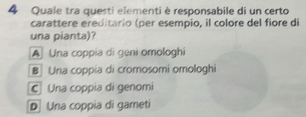 Quale tra questi elementi è responsabile di un certo
carattere ereditario (per esempio, il colore del fiore di
una pianta)?
A Una coppía di gení omologhí
B Una coppía di cromosomí omologhí
C Una coppía di genomi
D Una coppia di gametí