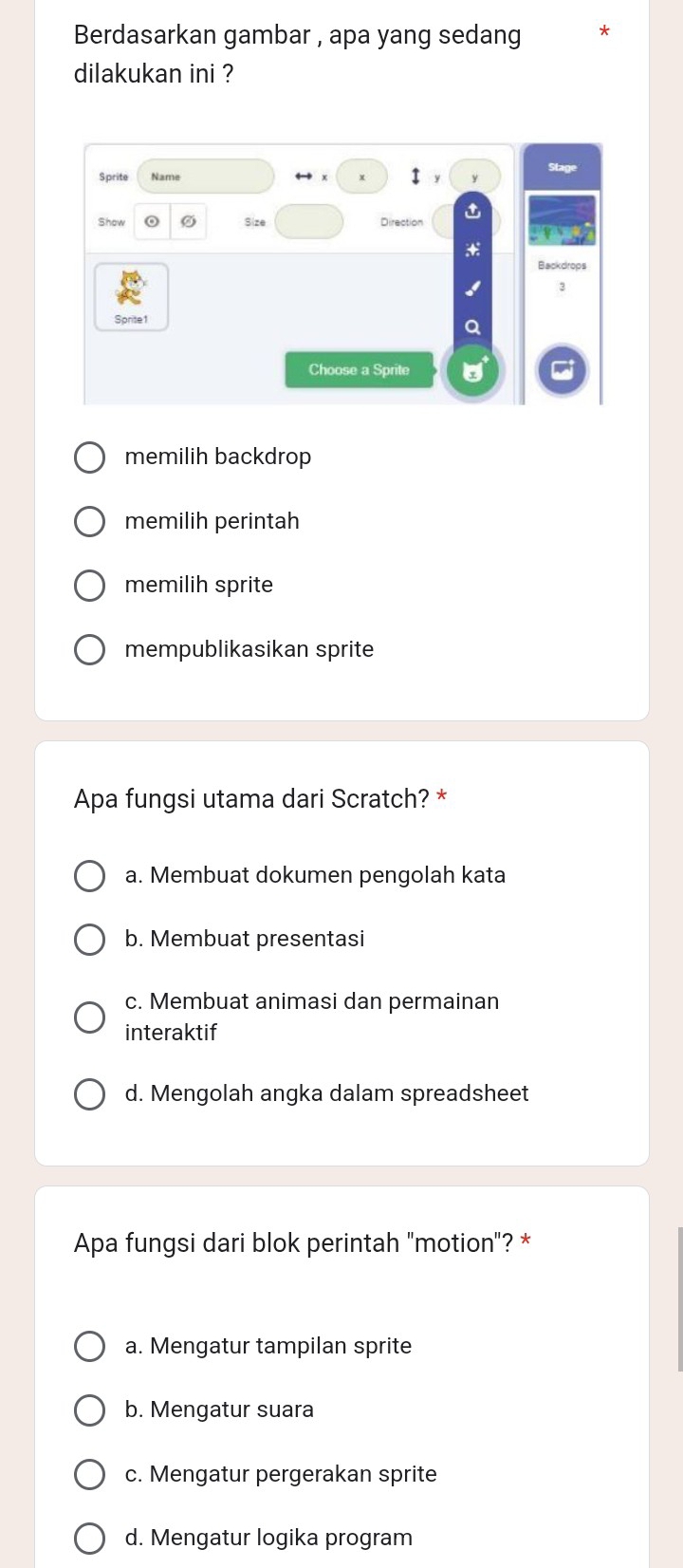 Berdasarkan gambar , apa yang sedang
dilakukan ini ?
Sprite Name
1
Show Size Direction t
Backdrops
3
Sprite1
a
Choose a Sprite
memilih backdrop
memilih perintah
memilih sprite
mempublikasikan sprite
Apa fungsi utama dari Scratch? *
a. Membuat dokumen pengolah kata
b. Membuat presentasi
c. Membuat animasi dan permainan
interaktif
d. Mengolah angka dalam spreadsheet
Apa fungsi dari blok perintah "motion"? *
a. Mengatur tampilan sprite
b. Mengatur suara
c. Mengatur pergerakan sprite
d. Mengatur logika program