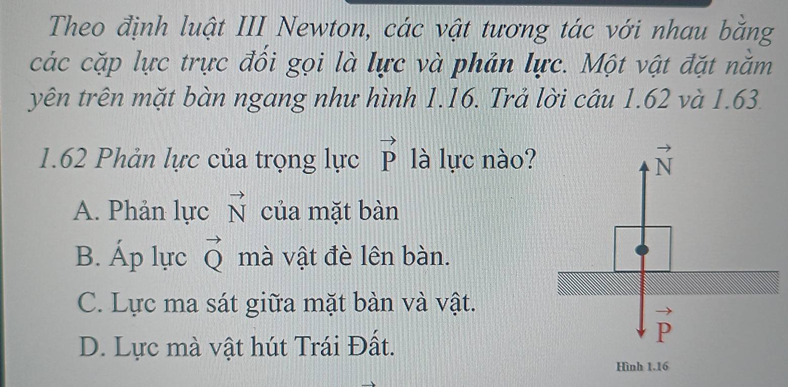 Theo định luật III Newton, các vật tương tác với nhau băng
các cặp lực trực đối gọi là lực và phản lực. Một vật đặt nằm
yên trên mặt bàn ngang như hình 1.16. Trả lời câu 1.62 và 1.63.
1.62 Phản lực của trọng lực vector P là lực nào? vector N
A. Phản lực vector N của mặt bàn
B. Áp lực vector Q mà vật đè lên bàn.
C. Lực ma sát giữa mặt bàn và vật.
vector P
D. Lực mà vật hút Trái Đất.
Hình 1.16