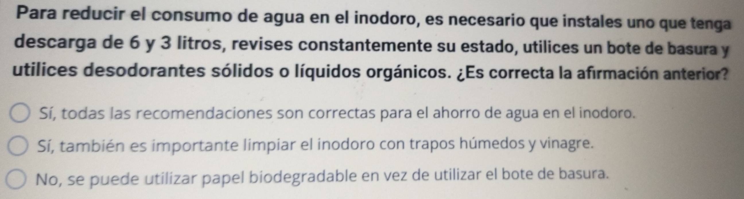 Para reducir el consumo de agua en el inodoro, es necesario que instales uno que tenga
descarga de 6 y 3 litros, revises constantemente su estado, utilices un bote de basura y
utilices desodorantes sólidos o líquidos orgánicos. ¿Es correcta la afirmación anterior?
Sí, todas las recomendaciones son correctas para el ahorro de agua en el inodoro.
Sí, también es importante limpiar el inodoro con trapos húmedos y vinagre.
No, se puede utilizar papel biodegradable en vez de utilizar el bote de basura.