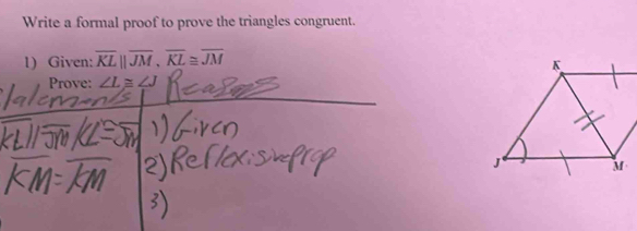 Write a formal proof to prove the triangles congruent. 
1) Given: overline KLparallel overline JM, overline KL≌ overline JM
_ 
Prove: ∠ L≌ ∠ J