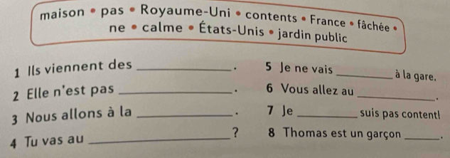 maison * pas • Royaume-Uni * contents • France * fâchée « 
ne • calme • États-Unis • jardin public 
1 Ils viennent des_ 
. 5 Je ne vais _à la gare, 
. 
2 Elle n'est pas _6 Vous allez au_ 
. 
7 Je 
3 Nous allons à la __suis pas content! 
4 Tu vas au_ 
？ 8 Thomas est un garçon _.