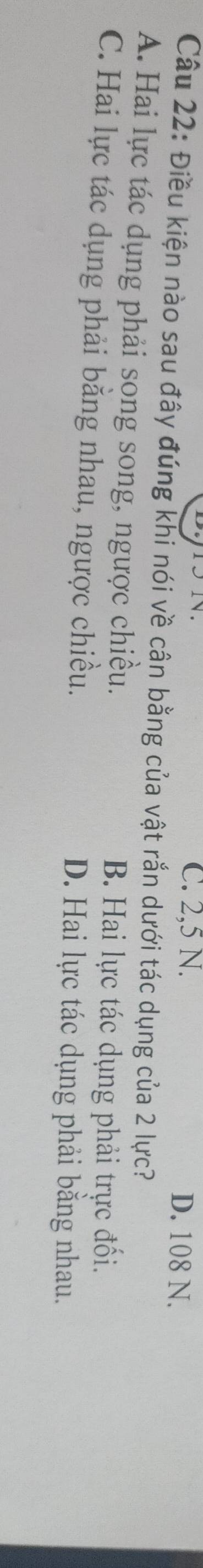 C. 2,5 N. D. 108 N.
Câu 22: Điều kiện nào sau đây đúng khi nói về cân bằng của vật rắn dưới tác dụng của 2 lực?
A. Hai lực tác dụng phải song song, ngược chiều.
B. Hai lực tác dụng phải trực đối.
C. Hai lực tác dụng phải bằng nhau, ngược chiều.
D. Hai lực tác dụng phải bằng nhau.