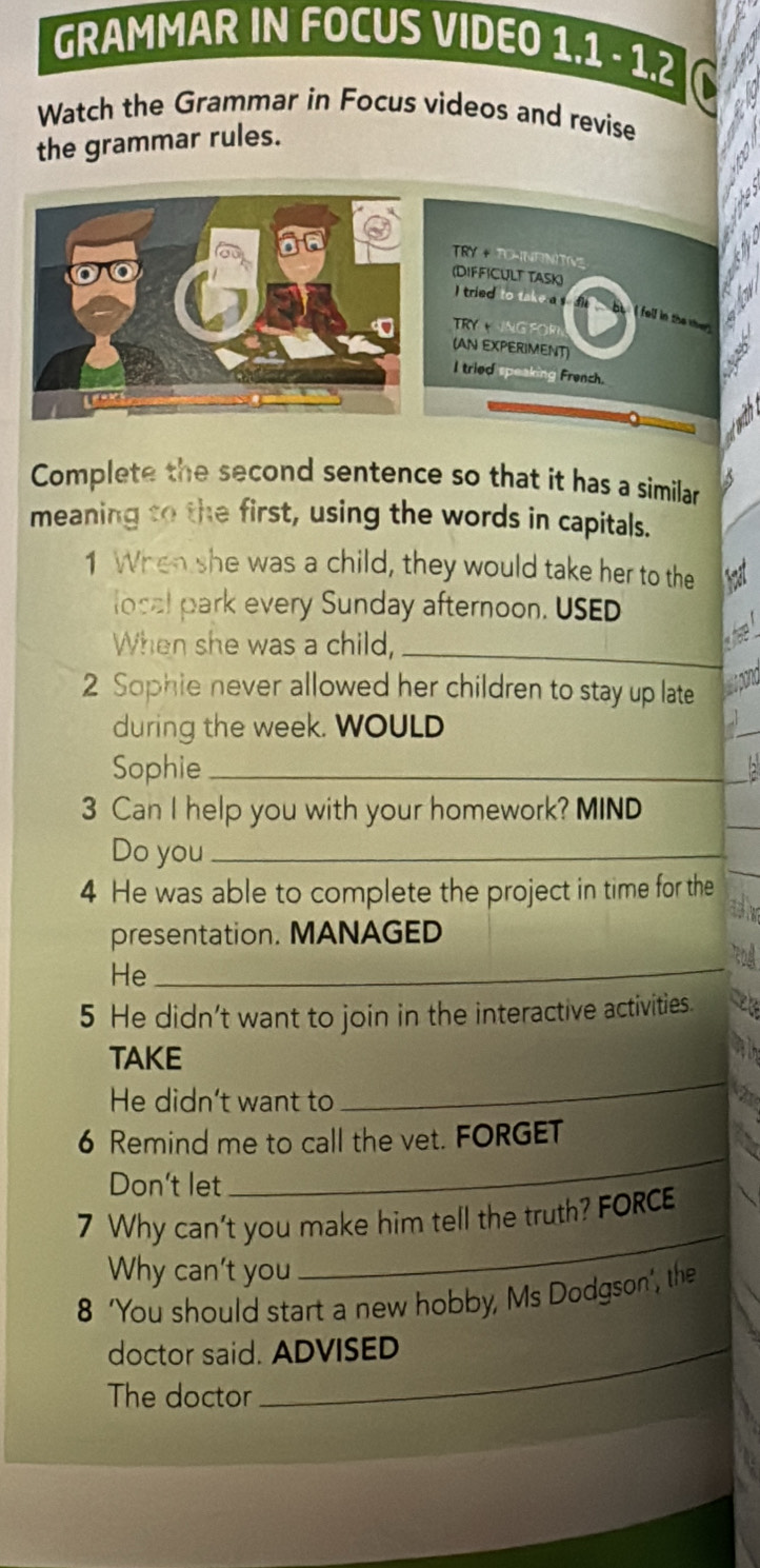 GRAMMAR IN FOCUS VIDEO 1.1 - 1.2 
Watch the Grammar in Focus videos and revise 
the grammar rules. 
TRY + TO-NFNITNG 
(DIFFICULT TASK) I tried to take a 
R n G 
(AN EXPERIMENT 
I tried speaking French. 
Complete the second sentence so that it has a similar 
meaning to the first, using the words in capitals. 
1 When she was a child, they would take her to the hạt 
local park every Sunday afternoon. USED 
When she was a child,_ 
h 
2 Sophie never allowed her children to stay up late wpond 
during the week. WOULD 
_ 
Sophie_ 
_ 
3 Can I help you with your homework? MIND 
Do you_ 
4 He was able to complete the project in time for the 
_ 
presentation. MANAGED 
He_ 
5 He didn't want to join in the interactive activities. 
TAKE 
He didn't want to 
_ 
_ 
6 Remind me to call the vet. FORGET 
Don't let 
7 Why can't you make him tell the truth? FORCE 
Why can't you 
_ 
8 'You should start a new hobby, Ms Dodgson', the 
doctor said. ADVISED 
The doctor