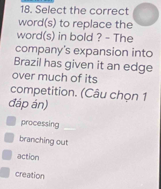 Select the correct
word(s) to replace the
word(s) in bold ? - The
company’s expansion into
Brazil has given it an edge
over much of its
competition. (Câu chọn 1
đáp án)
processing_
branching out
action
creation