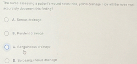 The nurse assessing a patient's wound notes thick, yellow drainage. How will the nurse most
accurately document this finding?
A. Serous drainage
B. Purulent drainage
C. Sanguineous drainage
D. Serosanguineous drainage