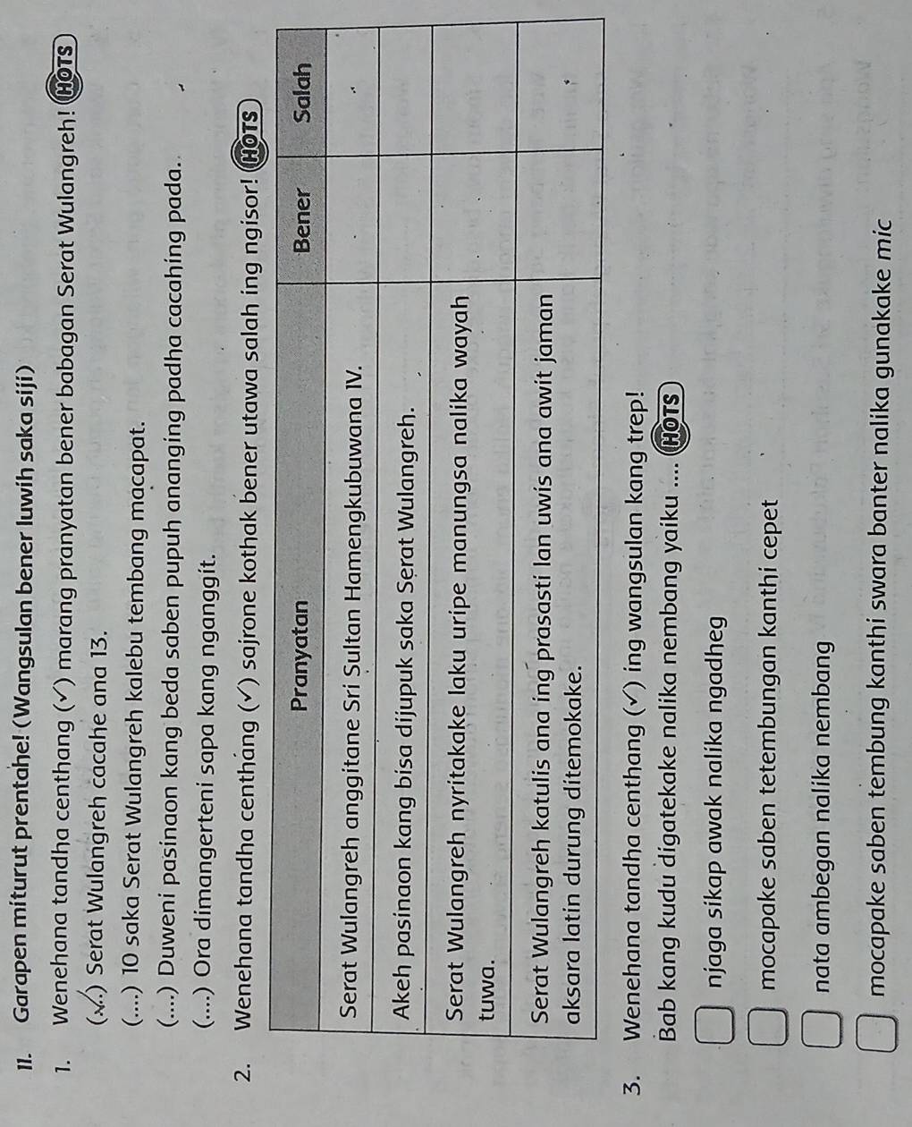 Garapen miturut prentahe! (Wangsulan bener luwih saka siji) 
1. Wenehana tandha centhang (√) marang pranyatan bener babagan Serat Wulangreh! HOTs 
(..) Serat Wulangreh cacahe ana 13. 
(....) 10 saka Serat Wulangreh kalebu tembang macapat. 
(....) Duweni pasinaon kang beda saben pupuh ananging padha cacahing pada. 
(....) Ora dimangerteni sapa kang nganggit. 
2. Wenehana tandha centháng ( (√) sajrone kothak bener utawa salah ing ngisor! HOTS 
3. Wenehana tandha centhang (√) ing wangsulan kang trep! 
Bab kang kudu digatekake nalika nembang yaiku .... (HOTS 
njaga sikap awak nalika ngadheg 
mocapake saben tetembungan kanthi cepet 
nata ambegan nalika nembang 
mocapake saben tembung kanthi swara banter nalika gunakake mic