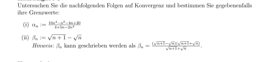 Untersuchen Sie die nachfolgenden Folgen auf Konvergenz und bestimmen Sie gegebenenfalls 
ihre Grenzwerte: 
(i) alpha _n:= (10n^4-n^2-4n+20)/4+5n-2n^4 
(ii) beta _n:=sqrt(n+1)-sqrt(n)
Hinweis: beta _n kann geschrieben werden als beta _n= ((sqrt(n+1)-sqrt(n))(sqrt(n+1)+sqrt(n)))/sqrt(n+1)+sqrt(n) .