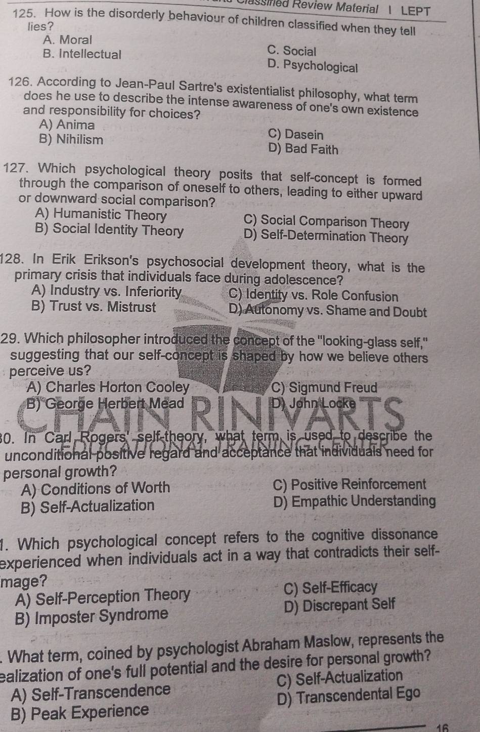 Cassined Review Material 1 LEPT
125. How is the disorderly behaviour of children classified when they tell
lies?
A. Moral C. Social
B. Intellectual D. Psychological
126. According to Jean-Paul Sartre's existentialist philosophy, what term
does he use to describe the intense awareness of one's own existence
and responsibility for choices?
A) Anima C) Dasein
B) Nihilism D) Bad Faith
127. Which psychological theory posits that self-concept is formed
through the comparison of oneself to others, leading to either upward
or downward social comparison?
A) Humanistic Theory C) Social Comparison Theory
B) Social Identity Theory D) Self-Determination Theory
128. In Erik Erikson's psychosocial development theory, what is the
primary crisis that individuals face during adolescence?
A) Industry vs. Inferiority C) Identity vs. Role Confusion
B) Trust vs. Mistrust D) Autonomy vs. Shame and Doubt
29. Which philosopher introduced the concept of the "looking-glass self,"
suggesting that our self-concept is shaped by how we believe others
perceive us?
A) Charles Horton Cooley C) Sigmund Freud
B) George Herbert Mead D) John Locke
30. In Carl Rogers' self-theory, what term is used to describe the
unconditional positive regard and acceptance that individuals need for
personal growth?
A) Conditions of Worth C) Positive Reinforcement
B) Self-Actualization D) Empathic Understanding
1. Which psychological concept refers to the cognitive dissonance
experienced when individuals act in a way that contradicts their self-
mage?
A) Self-Perception Theory
C) Self-Efficacy
B) Imposter Syndrome D) Discrepant Self
. What term, coined by psychologist Abraham Maslow, represents the
ealization of one's full potential and the desire for personal growth?
A) Self-Transcendence C) Self-Actualization
B) Peak Experience D) Transcendental Ego
16