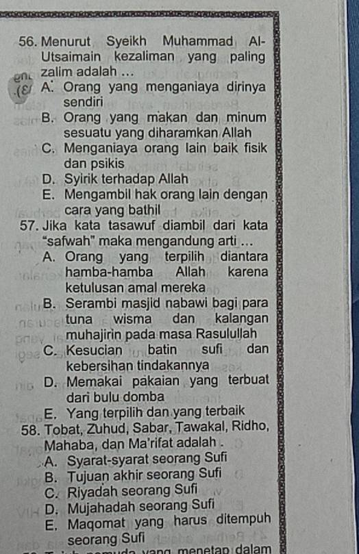 Menurut Syeikh Muhammad Al-
Utsaimain kezaliman yang paling
zalim adalah ...
ε A. Orang yang menganiaya dirinya
sendiri
B. Orang yang makan dan minum
sesuatu yang diharamkan Allah
C. Menganiaya orang lain baik fisik
dan psikis
D. Syirik terhadap Allah
E. Mengambil hak orang lain dengan
cara yang bathil
57. Jika kata tasawuf diambil dari kata
“safwah” maka mengandung arti .
A. Orang yang terpilih diantara
hamba-hamba Allah karena
ketulusan amal mereka
B. Serambi masjid nabawi bagi para
tuna wisma dan kalangan
muhajirin pada masa Rasulullah
C. Kesucian batin sufi dan
kebersihan tindakannya
D. Memakai pakaian yang terbuat
darì bulu domba
E. Yang terpilih dan yang terbaik
58. Tobat, Zuhud, Sabar, Tawakal, Ridho,
Mahaba, dan Ma'rifat adalah.
A. Syarat-syarat seorang Sufi
B. Tujuan akhir seorang Sufi
C. Riyadah seorang Sufi
D. Mujahadah seorang Sufi
E. Maqomat yang harus ditempuh
seorang Sufi