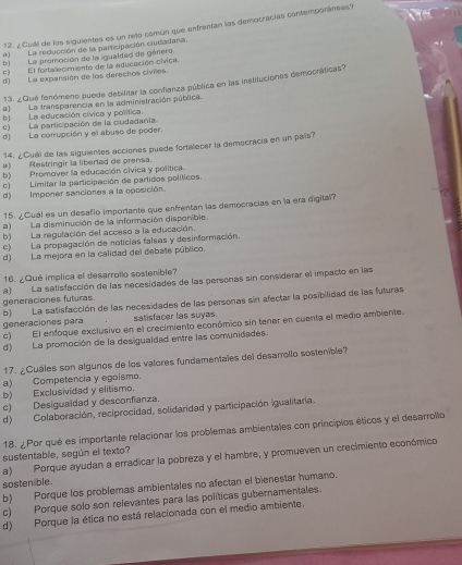 ¿Cuill de los siguientes es un reo común que enfrentan las democracías contemporáneas?
a)La reducción de la participación ciudadaria.
b) La promoción de la igualdad de género.
e)  El fortalecimiento de la educación cívica.
d) La expansión de los derechos civiles.
13. ¿Qué fenómeno puede debilitar la confianza pública en las instituciones democráticas?
a) La transparencia en la administración pública.
b) La educación cívica y política.
c) La participación de la cudadania
d) La corrupción y el abuso de poder.
14. ¿Cuál de las siguientes acciones puede fortalecer la democracia en un país?
a)Restringir la libertad de prensa.
b) Promover la educación cívica y política.
c) Limitar la participación de partidos políticos.
d) Imponer sanciones a la oposición.
15. ¿Cuál es un desafio importante que enfrentan las democracias en la era digital?
a) La disminución de la información disponible.
b) La regulación del acceso a la educación.
c) La propagación de noticias falsas y desinformación.
d) La mejora en la calidad del debate público.
16. ¿Qué implica el desarrollo sostenible?
generaciones futuras a)La satisfacción de las necesidades de las personas sin considerar el impacto en las
b) La satisfacción de las necesidades de las personas sin afectar la posibilidad de las futuras
generaciones para satisfacer las suyas.
c) El enfoque exclusivo en el crecimiento económico sin tener en cuenta el medio ambiente.
d) La promoción de la desigualdad entre las comunidades.
17. ¿Cuáles son algunos de los valores fundamentales del desarrollo sostenible?
a) Competencia y egoismo.
b) Exclusividad y elitismo.
c) Desiguaidad y desconfianza.
d) Colaboración, reciprocidad, solidaridad y participación igualitaria.
18. ¿Por qué es importante relacionar los problemas ambientales con principios éticos y el desarrollo
sustentable, según el texto?
a) Porque ayudan a erradicar la pobreza y el hambre, y promueven un crecimiento económico
sostenible.
b) Porque los problemas ambientales no afectan el bienestar humano.
c) Porque solo son relevantes para las políticas gubernamentales.
d) Porque la ética no está relacionada con el medio ambiente.