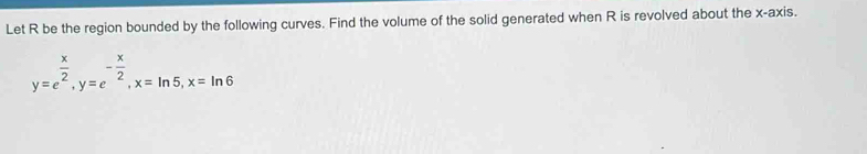 Let R be the region bounded by the following curves. Find the volume of the solid generated when R is revolved about the x-axis.
y=e^(frac x)2, y=e^(-frac x)2, x=ln 5, x=ln 6