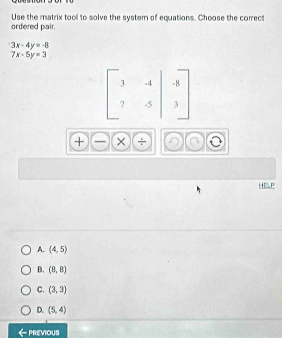 Use the matrix tool to solve the system of equations. Choose the correct
ordered pair.
3x-4y=-8
7x-5y=3
× ÷
HELP
A. (4,5)
B. (8,8)
C. (3,3)
D. (5,4)
previous