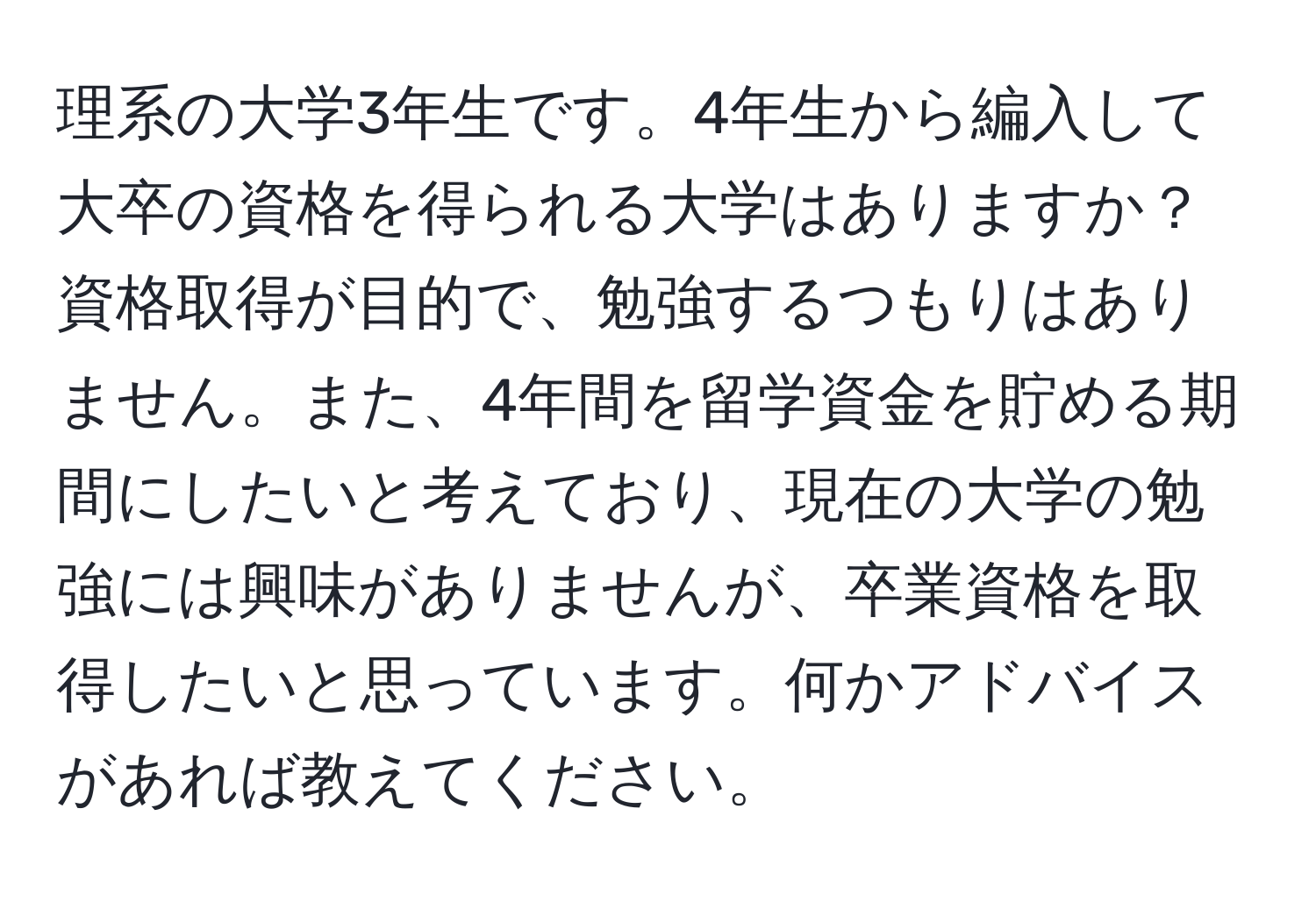 理系の大学3年生です。4年生から編入して大卒の資格を得られる大学はありますか？ 資格取得が目的で、勉強するつもりはありません。また、4年間を留学資金を貯める期間にしたいと考えており、現在の大学の勉強には興味がありませんが、卒業資格を取得したいと思っています。何かアドバイスがあれば教えてください。