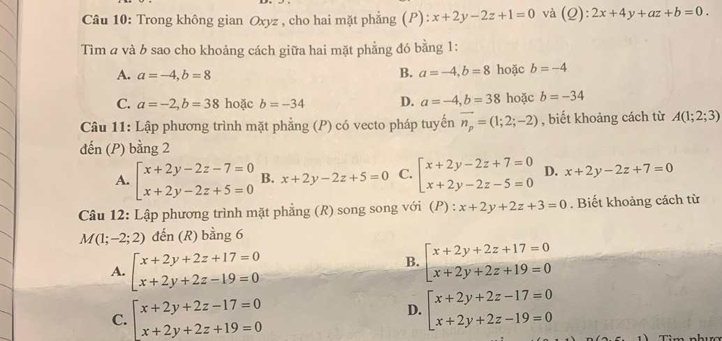 Trong không gian Oxyz , cho hai mặt phẳng (P): x+2y-2z+1=0 và (0 ):2x+4y+az+b=0.
Tìm a và b sao cho khoảng cách giữa hai mặt phẳng đó bằng 1:
A. a=-4,b=8 hoặc b=-4
B. a=-4,b=8
C. a=-2,b=38 hoặc b=-34 D. a=-4,b=38 hoặc b=-34
Câu 11: Lập phương trình mặt phẳng (P) có vecto pháp tuyến vector n_p=(1;2;-2) , biết khoảng cách từ A(1;2;3)
đến (P) bằng 2
A. beginarrayl x+2y-2z-7=0 x+2y-2z+5=0endarray. B. x+2y-2z+5=0 C. beginarrayl x+2y-2z+7=0 x+2y-2z-5=0endarray. D. x+2y-2z+7=0
Câu 12: Lập phương trình mặt phẳng (R) song song với (P) ^·  x+2y+2z+3=0. Biết khoảng cách từ
M(1;-2;2) đến (R) bằng 6
A. beginarrayl x+2y+2z+17=0 x+2y+2z-19=0endarray.
B. beginarrayl x+2y+2z+17=0 x+2y+2z+19=0endarray.
C. beginarrayl x+2y+2z-17=0 x+2y+2z+19=0endarray.
D. beginarrayl x+2y+2z-17=0 x+2y+2z-19=0endarray.