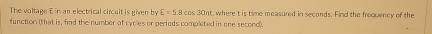 The voltage E in an electrical circuit is given by E=5.8cos 30nt t, where t is time measured in seconds. Find the frequency of the 
function (that is, find the number of cycles or perieds completed in one second).