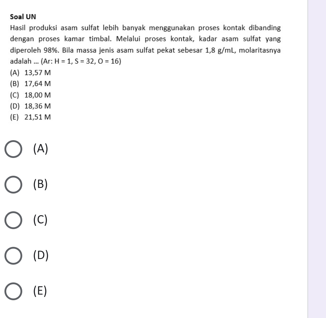 Soal UN
Hasil produksi asam sulfat lebih banyak menggunakan proses kontak dibanding
dengan proses kamar timbal. Melalui proses kontak, kadar asam sulfat yang
diperoleh 98%. Bila massa jenis asam sulfat pekat sebesar 1,8 g/mL, molaritasnya
adalah ... (Ar: H=1, S=32, O=16)
(A) 13,57 M
(B) 17,64 M
(C) 18,00 M
(D) 18,36 M
(E) 21,51 M
(A)
(B)
(C)
(D)
(E)