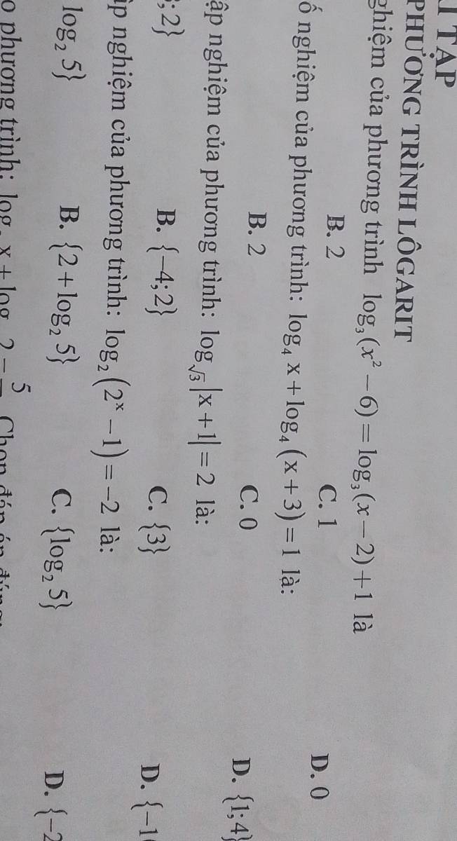 ITAP
phươnG TRÌnH LÔGARIT
ghiệm của phương trình log _3(x^2-6)=log _3(x-2)+1 là
C. 1
B. 2 D. 0
ố nghiệm của phương trình: log _4x+log _4(x+3)=1 là:
B. 2
C. 0
D.  1;4
ập nghiệm của phương trình: log _sqrt(3)|x+1|=2 là:;2
B.  -4;2
C.  3
D.  -1
ập nghiệm của phương trình: log _2(2^x-1)=-2 là:
log _25
B.  2+log _25 C.  log _25  -2
D.
o phương trình: log. x+log 2-frac 5 Chon đán